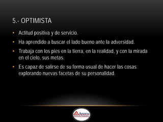 5.- OPTIMISTA
• Actitud positiva y de servicio.
• Ha aprendido a buscar el lado bueno ante la adversidad.
• Trabaja con los pies en la tierra, en la realidad, y con la mirada
  en el cielo, sus metas.
• Es capaz de salirse de su forma usual de hacer las cosas
  explorando nuevas facetas de su personalidad.
 