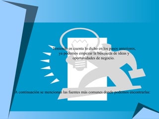 Teniendo en cuenta lo dicho en los pasos anteriores, ya podemos empezar la búsqueda de ideas y oportunidades de negocio.  A continuación se mencionan las fuentes más comunes donde podemos encontrarlas: 