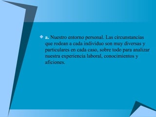 a.  Nuestro entorno personal. Las circunstancias que rodean a cada individuo son muy diversas y particulares en cada caso, sobre todo para analizar nuestra experiencia laboral, conocimientos y aficiones. 
