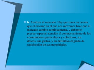 b.  Analizar el mercado. Hay que tener en cuenta que el entorno en el que nos movemos hace que el mercado cambie continuamente, y debemos prestar especial atención al comportamiento de los consumidores particulares y colectivos, sus deseos, sus gustos, y en definitiva el grado de satisfacción de sus necesidades. 