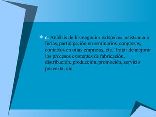 c.  Análisis de los negocios existentes, asistencia a ferias, participación en seminarios, congresos, contactos en otras empresas, etc. Tratar de mejorar los procesos existentes de fabricación, distribución, producción, promoción, servicio posventa, etc. 