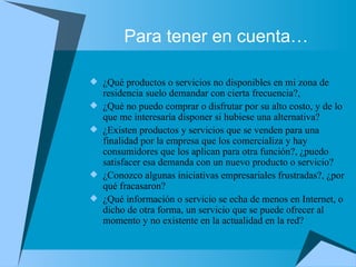 Para tener en cuenta… ¿Qué productos o servicios no disponibles en mi zona de residencia suelo demandar con cierta frecuencia?, ¿Qué no puedo comprar o disfrutar por su alto costo, y de lo que me interesaría disponer si hubiese una alternativa? ¿Existen productos y servicios que se venden para una finalidad por la empresa que los comercializa y hay consumidores que los aplican para otra función?, ¿puedo satisfacer esa demanda con un nuevo producto o servicio? ¿Conozco algunas iniciativas empresariales frustradas?, ¿por qué fracasaron? ¿Qué información o servicio se echa de menos en Internet, o dicho de otra forma, un servicio que se puede ofrecer al momento y no existente en la actualidad en la red? 