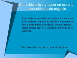 Como identificar y poner en marcha oportunidades de negocio En el viaje empresarial que conduce a la creación de la empresa, el punto de partida es encontrar una idea u oportunidad de negocios que nos permita llegar al final del viaje, la puesta en marcha de la empresa.  Para ello es bueno tener en cuenta lo siguiente...  