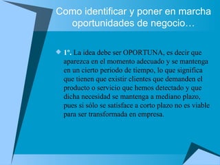 Como identificar y poner en marcha oportunidades de negocio… 1º.  La idea debe ser OPORTUNA, es decir que aparezca en el momento adecuado y se mantenga en un cierto periodo de tiempo, lo que significa que tienen que existir clientes que demanden el producto o servicio que hemos detectado y que dicha necesidad se mantenga a mediano plazo, pues si sólo se satisface a corto plazo no es viable para ser transformada en empresa. 