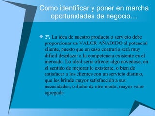 Como identificar y poner en marcha oportunidades de negocio… 2º.  La idea de nuestro producto o servicio debe proporcionar un VALOR AÑADIDO al potencial cliente, puesto que en caso contrario será muy difícil desplazar a la competencia existente en el mercado. Lo ideal seria ofrecer algo novedoso, en el sentido de mejorar lo existente, o bien de satisfacer a los clientes con un servicio distinto, que les brinde mayor satisfacción a sus necesidades, o dicho de otro modo, mayor valor agregado  