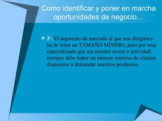 Como identificar y poner en marcha oportunidades de negocio… 3º.  El segmento de mercado al que nos dirigimos ha de tener un TAMAÑO MÍNIMO, pues por muy especializado que sea nuestro sector o actividad, siempre debe haber un número mínimo de clientes dispuestos a demandar nuestros productos. 