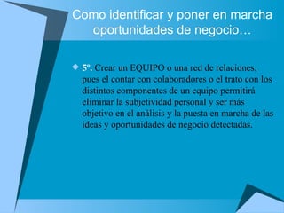 Como identificar y poner en marcha oportunidades de negocio… 5º.  Crear un EQUIPO o una red de relaciones, pues el contar con colaboradores o el trato con los distintos componentes de un equipo permitirá eliminar la subjetividad personal y ser más objetivo en el análisis y la puesta en marcha de las ideas y oportunidades de negocio detectadas. 