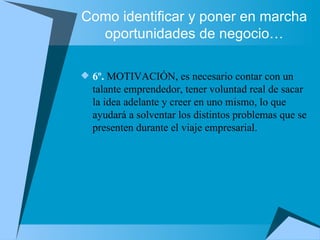 Como identificar y poner en marcha oportunidades de negocio… 6º.  MOTIVACIÓN, es necesario contar con un talante emprendedor, tener voluntad real de sacar la idea adelante y creer en uno mismo, lo que ayudará a solventar los distintos problemas que se presenten durante el viaje empresarial. 