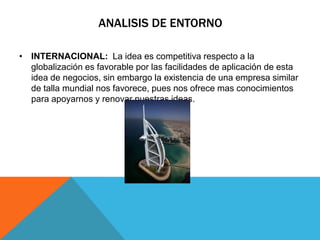 ANALISIS DE ENTORNO

• INTERNACIONAL: La idea es competitiva respecto a la
  globalización es favorable por las facilidades de aplicación de esta
  idea de negocios, sin embargo la existencia de una empresa similar
  de talla mundial nos favorece, pues nos ofrece mas conocimientos
  para apoyarnos y renovar nuestras ideas.
 
