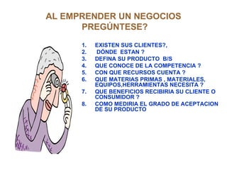 AL EMPRENDER UN NEGOCIOS  PREGÚNTESE? EXISTEN SUS CLIENTES?, DÓNDE  ESTAN ? DEFINA SU PRODUCTO  B/S QUE CONOCE DE LA COMPETENCIA ?  CON QUE RECURSOS CUENTA ? QUE MATERIAS PRIMAS , MATERIALES, EQUIPOS,HERRAMIENTAS NECESITA ? QUE BENEFICIOS RECIBIRIA SU CLIENTE O CONSUMIDOR ? COMO MEDIRIA EL GRADO DE ACEPTACION DE SU PRODUCTO  