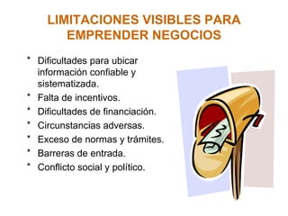 LIMITACIONES VISIBLES PARA EMPRENDER NEGOCIOS Dificultades para ubicar información confiable y sistematizada. Falta de incentivos. Dificultades de financiación. Circunstancias adversas. Exceso de normas y trámites. Barreras de entrada. Conflicto social y político. 