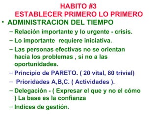 ESTABLECER PRIMERO LO PRIMERO   ADMINISTRACION DEL TIEMPO Relación importante y lo urgente - crisis. Lo importante  requiere iniciativa. Las personas efectivas no se orientan hacia los problemas , si no a las oportunidades. Principio de PARETO. ( 20 vital, 80 trivial) Prioridades A,B,C. ( Actividades ). Delegación - ( Expresar el que y no el cómo ) La base es la confianza Indices de gestión. HABITO #3 