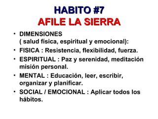 HABITO #7 AFILE LA SIERRA DIMENSIONES  ( salud física, espiritual y emocional): FISICA : Resistencia, flexibilidad, fuerza. ESPIRITUAL : Paz y serenidad, meditación misión personal. MENTAL : Educación, leer, escribir, organizar y planificar. SOCIAL / EMOCIONAL : Aplicar todos los hábitos. 