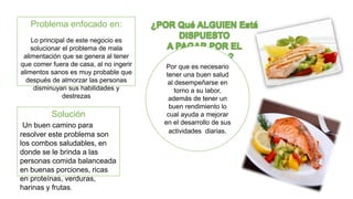 Por que es necesario 
tener una buen salud 
al desempeñarse en 
torno a su labor, 
además de tener un 
buen rendimiento lo 
cual ayuda a mejorar 
en el desarrollo de sus 
actividades diarias. 
Problema enfocado en: 
Lo principal de este negocio es 
solucionar el problema de mala 
alimentación que se genera al tener 
que comer fuera de casa, al no ingerir 
alimentos sanos es muy probable que 
después de almorzar las personas 
disminuyan sus habilidades y 
destrezas 
Solución 
Un buen camino para 
resolver este problema son 
los combos saludables, en 
donde se le brinda a las 
personas comida balanceada 
en buenas porciones, ricas 
en proteínas, verduras, 
harinas y frutas. 
 