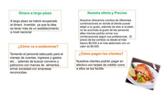 Dinero a largo plazo 
A largo plazo se habrá recuperado 
el dinero invertido ya que la idea 
es tener más de un establecimiento 
a nivel nacional 
¿Cómo va a sostenerse? 
Teniendo el personal adecuado para el 
manejo de cuentas, ingresos y gastos 
etc… además de buscar convenio y 
patrocinio con marcas de alimentos , 
armar sociedad con empresas 
reconocidas. 
Nuestra oferta y Precios 
Nosotros ofrecemos combos de diferentes 
combinaciones en donde el cliente puede 
elegir a su gusto, además de esto si el plato 
no se acomoda al gusto de las personas 
ellas mismas podrán armar sus 
combinaciones según sus preferencias. El 
precio de los combos va desde el más 
básico $6.000 a el más elaborado con un 
valor de $9.000. 
¿Cómo pagan los clientes? 
Nuestros clientes podrán pagar en 
efectivo con tarjeta de crédito como 
a ellos se les facilite 
 