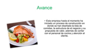 Avance 
• Esta empresa hasta el momento ha 
iniciado un proceso de construcción en 
donde se han diseñado la lista de 
comidas, la estructura de el negocio y su 
propuesta de valor, además de contar 
con el personal de cocina y atención al 
cliente. 
 