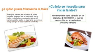 Los súper combos son el interés de todas 
aquellas personas que se preocupan por su 
salud , estudiantes, empresarios, gente del 
común para los cuales es importante comer bien, 
rico y lo mejor de todo quedando satisfecho 
Inicialmente se tiene pensado en un 
capital de $ 20.000.000 el cual se 
piensa obtener a través de un 
préstamo bancario 
 