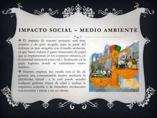 I M PA C T O S O C I A L – M E D I O A M B I E N T E
 El impacto de nuestro proyecto será muy
positivo y de gran acogida, pues la parte del
software es muy amigable con el medio ambiente,
ya que busca reducir el gasto innecesario de papel
que se implementan en los contratos mineros, en
la actividad mercantil como tal, y finalmente en la
parte logística donde se contaminan varios
ámbitos.
 Nuestra empresa fue creada con el fin de
generar una comunicación masiva mediante la
plataforma virtual a la cual puede acceder
cualquier persona mayor de edad y realizar la
respectiva consulta o de inmediato involucrarse
con nosotros y entrar a ser un cliente.

 