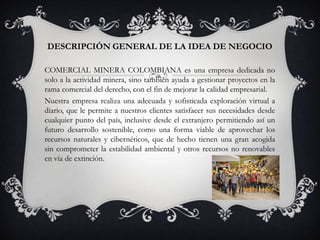 DESCRIPCIÓN GENERAL DE LA IDEA DE NEGOCIO
COMERCIAL MINERA COLOMBIANA es una empresa dedicada no
solo a la actividad minera, sino también ayuda a gestionar proyectos en la
rama comercial del derecho, con el fin de mejorar la calidad empresarial.
Nuestra empresa realiza una adecuada y sofisticada exploración virtual a
diario, que le permite a nuestros clientes satisfacer sus necesidades desde
cualquier punto del país, inclusive desde el extranjero permitiendo así un
futuro desarrollo sostenible, como una forma viable de aprovechar los
recursos naturales y cibernéticos, que de hecho tienen una gran acogida
sin comprometer la estabilidad ambiental y otros recursos no renovables
en vía de extinción.

 