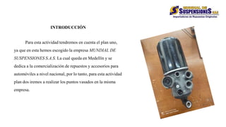 INTRODUCCIÓN
Para esta actividad tendremos en cuenta el plan uno,
ya que en esta hemos escogido la empresa MUNDIAL DE
SUSPENSIONES S.A.S. La cual queda en Medellín y se
dedica a la comercialización de repuestos y accesorios para
automóviles a nivel nacional, por lo tanto, para esta actividad
plan dos iremos a realizar los puntos vasados en la misma
empresa.
 
