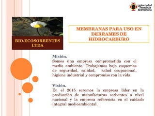 Misión. Somos una empresa comprometida con el medio ambiente. Trabajamos bajo esquemas de seguridad, calidad,  salud ocupacional, higiene industrial y compromiso con la vida.  Visión. En el 2015 seremos la empresa líder en la producción de manufacturas sorbentes a nivel nacional y la empresa referencia en el cuidado integral medioambiental. BIO-ECOSORBENTES LTDA 