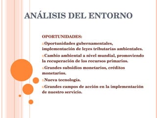 ANÁLISIS DEL ENTORNO OPORTUNIDADES: Oportunidades gubernamentales, implementación de leyes tributarias ambientales. Cambio ambiental a nivel mundial, promoviendo la recuperación de los recursos primarios. Grandes subsidios monetarios, créditos monetarios. Nueva tecnología. Grandes campos de acción en la implementación de nuestro servicio.  
