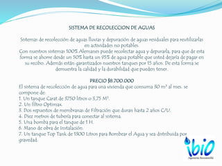 SISTEMA DE RECOLECCION DE AGUAS
Sistemas de recolección de aguas lluvias y depuración de aguas residuales para reutilizarlas
en actividades no potables.
Con nuestros sistemas 100% Alemanes puede recolectar agua y depurarla, para que de esta
forma se ahorre desde un 50% hasta un 95% de agua potable que usted dejaría de pagar en
su recibo. Además están garantizados nuestros tanques por 15 años. De esta forma se
demuestra la calidad y la durabilidad que pueden tener.
PRECIO $8.700.000
El sistema de recolección de agua para una vivienda que consuma 30 m3 al mes. se
compone de:
1. Un tanque Carat de 3750 litros o 3,75 M3.
2. Un filtro Optimax.
3. Dos repuestos de membranas de Filtración que duran hasta 2 años C/U.
4. Diez metros de tubería para conectar al sistema.
5. Una bomba para el tanque de 1 H.
6. Mano de obra de Instalación.
7. Un tanque Top Tank de 1300 Litros para Bombear el Agua y sea distribuida por
gravedad.
 