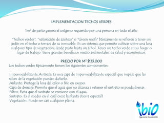 IMPLEMENTACION TECHOS VERDES
1m2 de pasto genera el oxígeno requerido por una persona en todo el año
"Techos verdes", "naturación de azoteas" o "Green roofs" básicamente se refieren a tener un
jardín en el techo o terraza de su inmueble. Es un sistema que permite cultivar sobre una losa
cualquier tipo de vegetación; desde pasto hasta un árbol. Tener un techo verde en su hogar o
lugar de trabajo tiene grandes beneficios medio ambientales, de salud y económicos.
PRECIO POR M2 $133.000
Los techos verdes típicamente tienen los siguientes componentes:
·Impermeabilizante Antiraíz: Es una capa de impermeabilizante especial que impide que las
raíces de la vegetación puedan dañarlo.
·Aislante: Protege la losa del calor o frío en exceso.
·Capa de drenaje: Permite que el agua que no alcanza a retener el sustrato se pueda drenar.
·Filtro: Evita que el sustrato se erosione con el agua.
·Sustrato: Es el medio en el cual crece la planta (tierra especial)
·Vegetación: Puede ser casi cualquier planta.
 