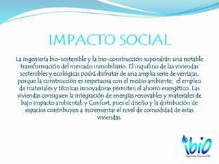 La ingeniería bio-sostenible y la bio-construcción supondrán una notable
transformación del mercado inmobiliario. El inquilino de las viviendas
sostenibles y ecológicas podrá disfrutar de una amplia serie de ventajas,
porque la construcción es respetuosa con el medio ambiente; el empleo
de materiales y técnicas innovadoras permiten el ahorro energético. Las
viviendas consiguen la integración de energías renovables y materiales de
bajo impacto ambiental; y Confort, pues el diseño y la distribución de
espacios contribuyen a incrementar el nivel de comodidad de estas
viviendas.
 
