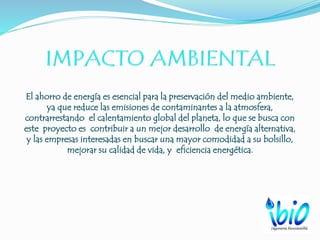 El ahorro de energía es esencial para la preservación del medio ambiente,
ya que reduce las emisiones de contaminantes a la atmosfera,
contrarrestando el calentamiento global del planeta, lo que se busca con
este proyecto es contribuir a un mejor desarrollo de energía alternativa,
y las empresas interesadas en buscar una mayor comodidad a su bolsillo,
mejorar su calidad de vida, y eficiencia energética.
 