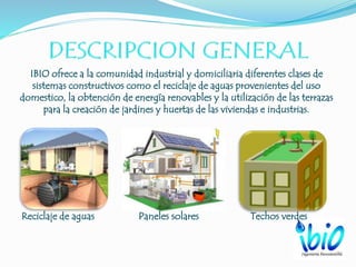 IBIO ofrece a la comunidad industrial y domiciliaria diferentes clases de
sistemas constructivos como el reciclaje de aguas provenientes del uso
domestico, la obtención de energía renovables y la utilización de las terrazas
para la creación de jardines y huertas de las viviendas e industrias.
Reciclaje de aguas Paneles solares Techos verdes
 