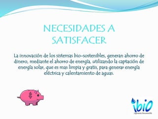 La innovación de los sistemas bio-sostenibles, generan ahorro de
dinero, mediante el ahorro de energía, utilizando la captación de
energía solar, que es mas limpia y gratis, para generar energía
eléctrica y calentamiento de aguas.
 