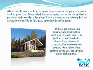 Ahorro de dinero al utilizar las aguas limpias solamente para lavamanos,
duchas, y cocinas, diferenciándolas de las aguas para surtir los sanitarios,
para esto serán recicladas las aguas lluvias y grises, en un sistema dual de
captación y de salida de las aguas, optimizando así las aguas.
También generando una
arquitectura bioclimática,
utilizando terrazas para crear
jardines, convirtiendo los
elementos pasivos de la
construcción, en elementos
activos, utilizando dichos
jardines como aislante térmico
en las edificaciones.
 