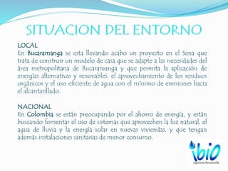 LOCAL
En Bucaramanga se esta llevando acabo un proyecto en el Sena que
trata de construir un modelo de casa que se adapte a las necesidades del
área metropolitana de Bucaramanga y que permita la aplicación de
energías alternativas y renovables, el aprovechamiento de los residuos
orgánicos y el uso eficiente de agua con el mínimo de emisiones hacia
el alcantarillado.
NACIONAL
En Colombia se están preocupando por el ahorro de energía, y están
buscando fomentar el uso de sistemas que aprovechen la luz natural, el
agua de lluvia y la energía solar en nuevas viviendas, y que tengan
además instalaciones sanitarias de menor consumo.
 
