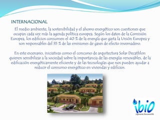 INTERNACIONAL
El medio ambiente, la sostenibilidad y el ahorro energético son cuestiones que
ocupan cada vez más la agenda política europea. Según los datos de la Comisión
Europea, los edificios consumen el 40 % de la energía que gasta la Unión Europea y
son responsables del 35 % de las emisiones de gases de efecto invernadero.
En este escenario, iniciativas como el concurso de arquitectura Solar Decathlon
quieren sensibilizar a la sociedad sobre la importancia de las energías renovables, de la
edificación energéticamente eficiente y de las tecnologías que nos pueden ayudar a
reducir el consumo energético en viviendas y edificios.
.
 
