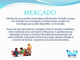 Este tipo de casa se podría comercializar perfectamente. De hecho, aunque
son viviendas muy innovadoras y revolucionarias, cuentan con
tecnologías que ya están disponibles en el mercado.
Es por esto que este producto va dirigido a todo el mercado inmobiliario,
tanto residencial como comercial e institucional. A aquellas personas
interesadas en buscar un beneficio favorable para la preservación del
medio ambiente, incluyendo el ahorro de energía, viéndose reflejado al
momento de facturar, mejorando así la economía domestica.
 