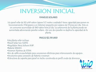 PANELES SOLARES
Un panel solar de 50 a 60 vatios (aprox 1/2 metro cuadrado) tiene capacidad para poner en
funcionamiento 3 lámparas y un televisor pequeño por espacio de 3 horas por día. Esto es
un consumo acumulado de 160 vatios hora al día. La autonomía de la planta puede ser
aumentada adicionando paneles solares. Así con dos paneles se duplica la capacidad de la
planta.
PRECIO $2.761.000
Esta planta solar incluye:
•Panel Solar Sun 120W.
•Regulador Steca Solsum 8.8F.
•Batería 100AH.
•Inversor Xantrex de 175W.
•6m de cable encauchetado para conexiones eléctricas para interconexión de equipos.
•Accesorios para conexión de batería e inversor.
•Estructura de soporte para panel en techo construida en perfil crudo de aluminio.
 