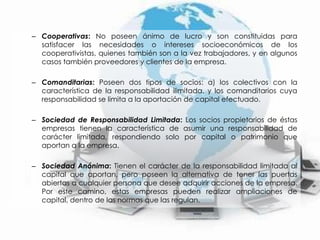 Cooperativas: No poseen ánimo de lucro y son constituidas para satisfacer las necesidades o intereses socioeconómicos de los cooperativistas, quienes también son a la vez trabajadores, y en algunos casos también proveedores y clientes de la empresa.Comanditarias: Poseen dos tipos de socios: a) los colectivos con la característica de la responsabilidad ilimitada, y los comanditarios cuya responsabilidad se limita a la aportación de capital efectuado.Sociedad de Responsabilidad Limitada: Los socios propietarios de éstas empresas tienen la característica de asumir una responsabilidad de carácter limitada, respondiendo solo por capital o patrimonio que aportan a la empresa. Sociedad Anónima: Tienen el carácter de la responsabilidad limitada al capital que aportan, pero poseen la alternativa de tener las puertas abiertas a cualquier persona que desee adquirir acciones de la empresa. Por este camino, estas empresas pueden realizar ampliaciones de capital, dentro de las normas que las regulan. 