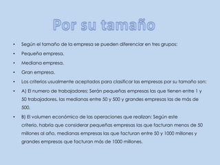Según el tamaño de la empresa se pueden diferenciar en tres grupos:Pequeña empresa.Mediana empresa.Gran empresa.Los criterios usualmente aceptados para clasificar las empresas por su tamaño son:A) El numero de trabajadores: Serán pequeñas empresas las que tienen entre 1 y 50 trabajadores, las medianas entre 50 y 500 y grandes empresas las de más de 500.B) El volumen económico de las operaciones que realizan: Según este criterio, habría que considerar pequeñas empresas las que facturan menos de 50 millones al año, medianas empresas las que facturan entre 50 y 1000 millones y grandes empresas que facturan más de 1000 millones.Por su tamaño