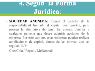    SOCIEDAD ANONIMA: Tienen el carácter de la
    responsabilidad limitada al capital que aportan, pero
    poseen la alternativa de tener las puertas abiertas a
    cualquier persona que desee adquirir acciones de la
    empresa. Por este camino, estas empresas pueden realizar
    ampliaciones de capital, dentro de las normas que las
    regulan. EJP:
•   CocaCola / Pepesi / McDonnals
 