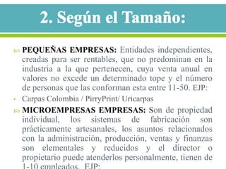    PEQUEÑAS EMPRESAS: Entidades independientes,
    creadas para ser rentables, que no predominan en la
    industria a la que pertenecen, cuya venta anual en
    valores no excede un determinado tope y el número
    de personas que las conforman esta entre 11-50. EJP:
• Carpas Colombia / PirryPrint/ Uricarpas
 MICROEMPRESAS EMPRESAS: Son de propiedad
    individual, los sistemas de fabricación son
    prácticamente artesanales, los asuntos relacionados
    con la administración, producción, ventas y finanzas
    son elementales y reducidos y el director o
    propietario puede atenderlos personalmente, tienen de
 