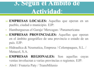  EMPRESAS LOCALES: Aquellas que operan en un
  pueblo, ciudad o municipio. EJP:
• Hamburguesas el Garaje/ Mercagan / Panamericana
 EMPRESAS PROVINCIALES: Aquellas que operan
  en el ámbito geográfico de una provincia o estado de un
  país. EJP:
 Hidraulica & Neumatica, Empresa / Colempaques, S.L. /
  Metacol, S.A.
 EMPRESAS REGIONALES: Son aquellas cuyas
  ventas involucran a varias provincias o regiones. EJP:
• Abril / Fruteria Paty / TransMilenio
 