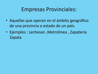 Empresas Provinciales:
• Aquellas que operan en el ámbito geográfico
  de una provincia o estado de un país.
• Ejemplos : Lechesan ,Metrolinea , Zapatería
  Zapata
 