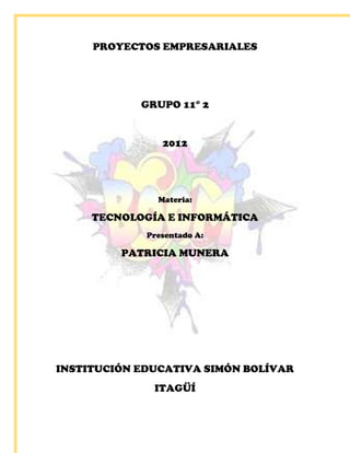 PROYECTOS EMPRESARIALES




            GRUPO 11° 2


                2012




               Materia:

     TECNOLOGÍA E INFORMÁTICA
             Presentado A:

         PATRICIA MUNERA




INSTITUCIÓN EDUCATIVA SIMÓN BOLÍVAR
              ITAGÜÍ
 