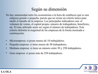 Según su dimensión No hay unanimidad entre los economistas a la hora de establecer qué es una empresa grande o pequeña, puesto que no existe un criterio único para medir el tamaño de la empresa. Los principales indicadores son: el volumen de ventas, el capital propio, número de trabajadores, beneficios, etc. El más utilizado suele ser según el número de trabajadores. Este criterio delimita la magnitud de las empresas de la forma mostrada a continuación: Microempresa: si posee menos de 10 trabajadores.  Pequeña empresa: si tiene menos de 50 trabajadores.  Mediana empresa: si tiene un número entre 50 y 250 trabajadores.  Gran empresa: si posee más de 250 trabajadores.   LA OLA 