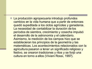 La producción agropecuaria introdujo profundos cambios en la vida humana que a partir de entonces quedó supeditada a los ciclos agrícolas y ganaderos. La necesidad de contabilizar la duración de los períodos de siembra, crecimiento y cosecha impulsó el desarrollo de la astronomía y el calendario. Asimismo, la medición de los campos hizo que se establecieran los principios de la geometría y las matemáticas. Los acontecimientos relacionados con la agricultura pasaron a tener un significado religioso y festivo, se crearon tradiciones y ritos y se forjó una cultura en torno a ellos (Viviani Rossi, 1997).  