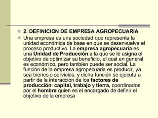 2. DEFINICION DE EMPRESA AGROPECUARIA Una empresa es una sociedad que representa la unidad económica de base en que se desenvuelve el proceso productivo. La  empresa agropecuaria  es una  Unidad de Producción  a la que se le asigna el objetivo de optimizar su beneficio, el cual en general es económico, pero también puede ser social. La función de la empresa agropecuaria es producir, ya sea bienes o servicios, y dicha función se ejecuta a partir de la interacción de los  factores de producción :  capital, trabajo  y  tierra,  coordinados por el  hombre  quien es el encargado de definir el objetivo de la empresa  