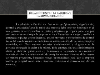 La administración fija sus funciones en "planeación, organización,
control y evaluación", por lo tanto una empresa debe tener un horizonte en el
cual guiarse, es decir establecerse metas y objetivos, pero para poder cumplir
con estos es necesario que la empresa se trace lineamientos a seguir, establezca
estrategias y planes de contingencia, evalué proyectos y mecanismos de control
tanto del uso de recursos económicos así como también de personal, equipos,
materiales, etc. Toda empresa necesita administración y el gerente es la
persona encargada de guiar a la misma. Toda empresa sin una administración
eficaz y eficiente puede caer en bancarrota al desperdiciar sus recursos.
Además de ello la administración de cualquier empresa siempre debe pensar
de manera progresista, buscando nuevas oportunidades para que la empresa
crezca, pero igual como antes mencione, cuidando el correcto uso de sus
recursos.
RELACIÓN ENTRE LA EMPRESA Y
LA ADMINISTRACIÓN
 