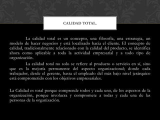 La calidad total es un concepto, una filosofía, una estrategia, un
modelo de hacer negocios y está localizado hacia el cliente. El concepto de
calidad, tradicionalmente relacionado con la calidad del producto, se identifica
ahora como aplicable a toda la actividad empresarial y a todo tipo de
organización.
La calidad total no solo se refiere al producto o servicio en sí, sino
que es la mejoría permanente del aspecto organizacional; donde cada
trabajador, desde el gerente, hasta el empleado del más bajo nivel jerárquico
está comprometido con los objetivos empresariales.
La Calidad es total porque comprende todos y cada uno, de los aspectos de la
organización, porque involucra y compromete a todas y cada una de las
personas de la organización.
CALIDAD TOTAL.
 