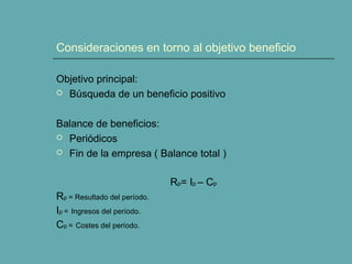 Consideraciones en torno al objetivo beneficio
Objetivo principal:
 Búsqueda de un beneficio positivo
Balance de beneficios:
 Periódicos
 Fin de la empresa ( Balance total )
Rp= Ip – Cp
Rp = Resultado del período.
Ip = Ingresos del período.
Cp = Costes del período.
 